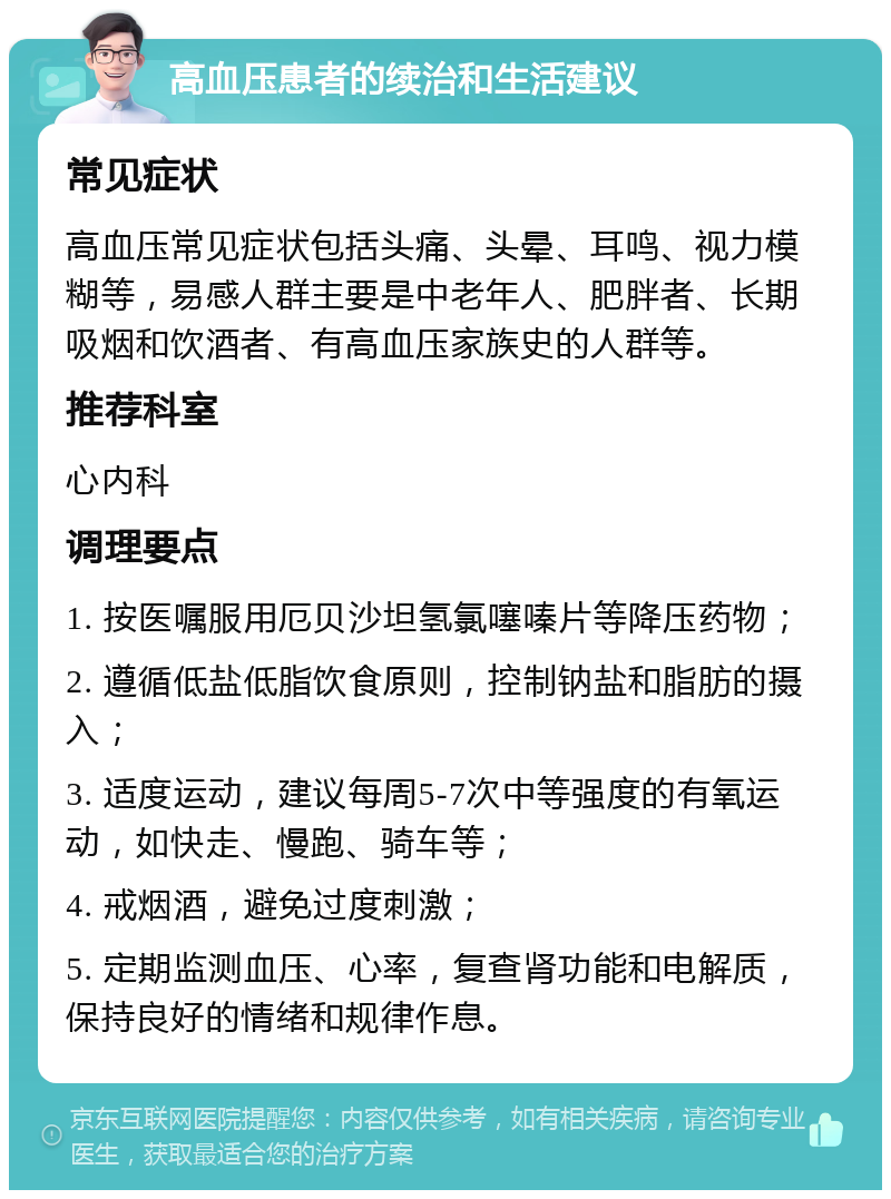 高血压患者的续治和生活建议 常见症状 高血压常见症状包括头痛、头晕、耳鸣、视力模糊等，易感人群主要是中老年人、肥胖者、长期吸烟和饮酒者、有高血压家族史的人群等。 推荐科室 心内科 调理要点 1. 按医嘱服用厄贝沙坦氢氯噻嗪片等降压药物； 2. 遵循低盐低脂饮食原则，控制钠盐和脂肪的摄入； 3. 适度运动，建议每周5-7次中等强度的有氧运动，如快走、慢跑、骑车等； 4. 戒烟酒，避免过度刺激； 5. 定期监测血压、心率，复查肾功能和电解质，保持良好的情绪和规律作息。