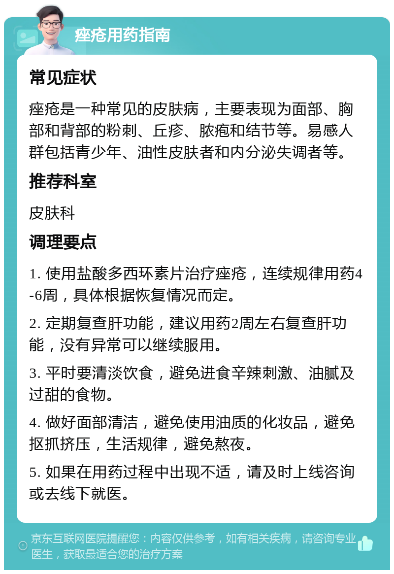 痤疮用药指南 常见症状 痤疮是一种常见的皮肤病，主要表现为面部、胸部和背部的粉刺、丘疹、脓疱和结节等。易感人群包括青少年、油性皮肤者和内分泌失调者等。 推荐科室 皮肤科 调理要点 1. 使用盐酸多西环素片治疗痤疮，连续规律用药4-6周，具体根据恢复情况而定。 2. 定期复查肝功能，建议用药2周左右复查肝功能，没有异常可以继续服用。 3. 平时要清淡饮食，避免进食辛辣刺激、油腻及过甜的食物。 4. 做好面部清洁，避免使用油质的化妆品，避免抠抓挤压，生活规律，避免熬夜。 5. 如果在用药过程中出现不适，请及时上线咨询或去线下就医。