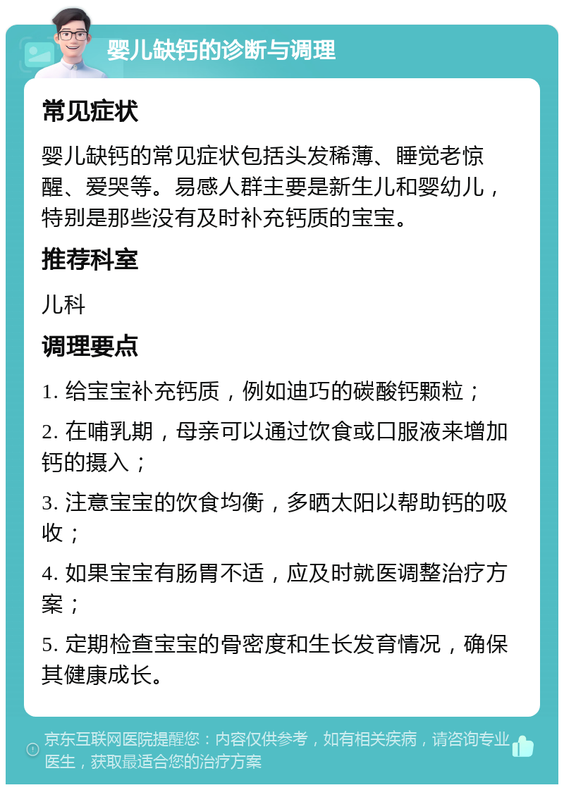 婴儿缺钙的诊断与调理 常见症状 婴儿缺钙的常见症状包括头发稀薄、睡觉老惊醒、爱哭等。易感人群主要是新生儿和婴幼儿，特别是那些没有及时补充钙质的宝宝。 推荐科室 儿科 调理要点 1. 给宝宝补充钙质，例如迪巧的碳酸钙颗粒； 2. 在哺乳期，母亲可以通过饮食或口服液来增加钙的摄入； 3. 注意宝宝的饮食均衡，多晒太阳以帮助钙的吸收； 4. 如果宝宝有肠胃不适，应及时就医调整治疗方案； 5. 定期检查宝宝的骨密度和生长发育情况，确保其健康成长。