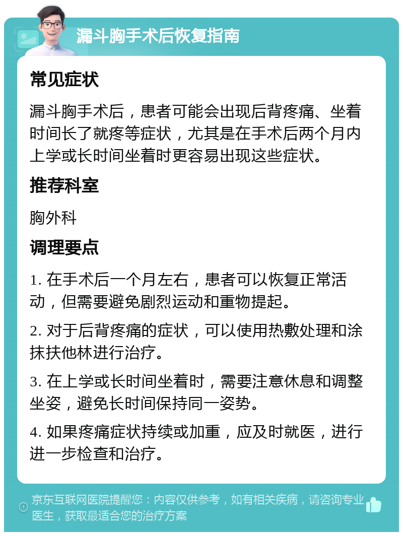 漏斗胸手术后恢复指南 常见症状 漏斗胸手术后，患者可能会出现后背疼痛、坐着时间长了就疼等症状，尤其是在手术后两个月内上学或长时间坐着时更容易出现这些症状。 推荐科室 胸外科 调理要点 1. 在手术后一个月左右，患者可以恢复正常活动，但需要避免剧烈运动和重物提起。 2. 对于后背疼痛的症状，可以使用热敷处理和涂抹扶他林进行治疗。 3. 在上学或长时间坐着时，需要注意休息和调整坐姿，避免长时间保持同一姿势。 4. 如果疼痛症状持续或加重，应及时就医，进行进一步检查和治疗。