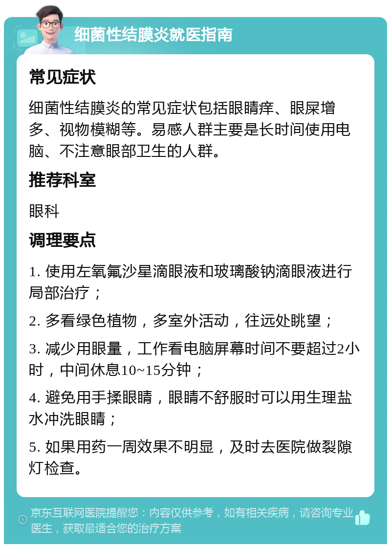 细菌性结膜炎就医指南 常见症状 细菌性结膜炎的常见症状包括眼睛痒、眼屎增多、视物模糊等。易感人群主要是长时间使用电脑、不注意眼部卫生的人群。 推荐科室 眼科 调理要点 1. 使用左氧氟沙星滴眼液和玻璃酸钠滴眼液进行局部治疗； 2. 多看绿色植物，多室外活动，往远处眺望； 3. 减少用眼量，工作看电脑屏幕时间不要超过2小时，中间休息10~15分钟； 4. 避免用手揉眼睛，眼睛不舒服时可以用生理盐水冲洗眼睛； 5. 如果用药一周效果不明显，及时去医院做裂隙灯检查。