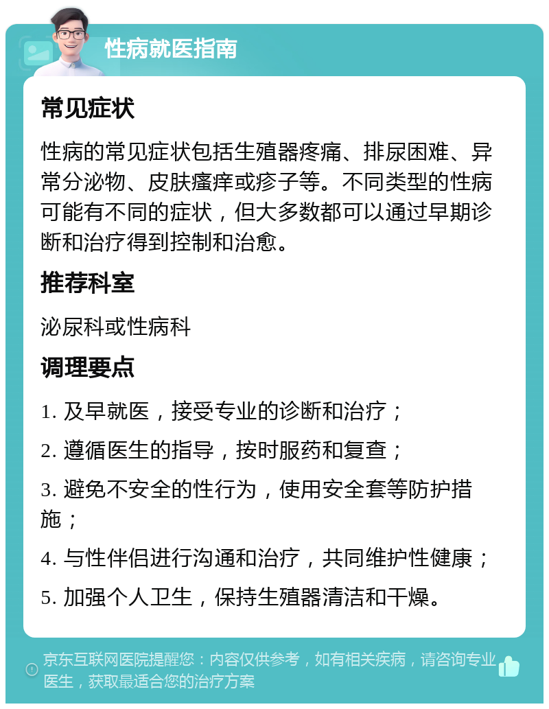 性病就医指南 常见症状 性病的常见症状包括生殖器疼痛、排尿困难、异常分泌物、皮肤瘙痒或疹子等。不同类型的性病可能有不同的症状，但大多数都可以通过早期诊断和治疗得到控制和治愈。 推荐科室 泌尿科或性病科 调理要点 1. 及早就医，接受专业的诊断和治疗； 2. 遵循医生的指导，按时服药和复查； 3. 避免不安全的性行为，使用安全套等防护措施； 4. 与性伴侣进行沟通和治疗，共同维护性健康； 5. 加强个人卫生，保持生殖器清洁和干燥。