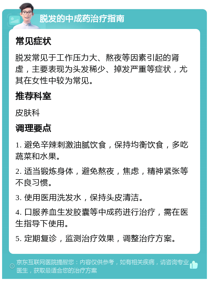 脱发的中成药治疗指南 常见症状 脱发常见于工作压力大、熬夜等因素引起的肾虚，主要表现为头发稀少、掉发严重等症状，尤其在女性中较为常见。 推荐科室 皮肤科 调理要点 1. 避免辛辣刺激油腻饮食，保持均衡饮食，多吃蔬菜和水果。 2. 适当锻炼身体，避免熬夜，焦虑，精神紧张等不良习惯。 3. 使用医用洗发水，保持头皮清洁。 4. 口服养血生发胶囊等中成药进行治疗，需在医生指导下使用。 5. 定期复诊，监测治疗效果，调整治疗方案。