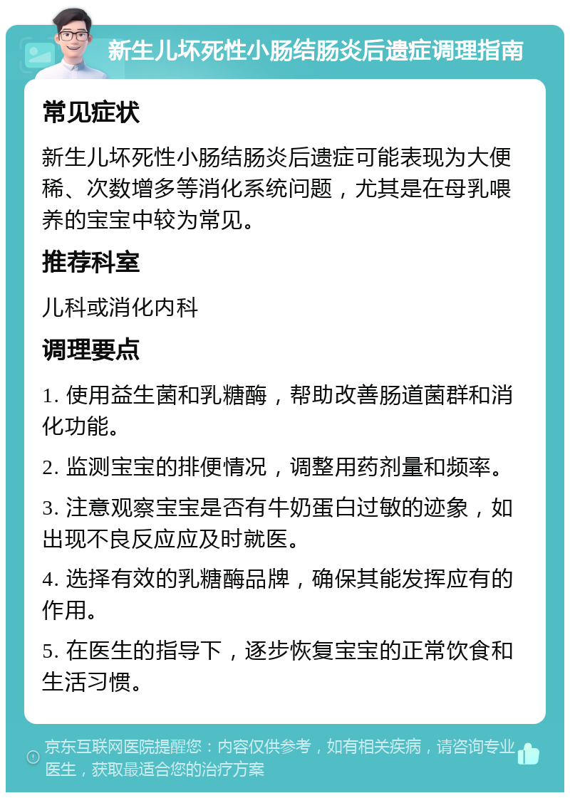 新生儿坏死性小肠结肠炎后遗症调理指南 常见症状 新生儿坏死性小肠结肠炎后遗症可能表现为大便稀、次数增多等消化系统问题，尤其是在母乳喂养的宝宝中较为常见。 推荐科室 儿科或消化内科 调理要点 1. 使用益生菌和乳糖酶，帮助改善肠道菌群和消化功能。 2. 监测宝宝的排便情况，调整用药剂量和频率。 3. 注意观察宝宝是否有牛奶蛋白过敏的迹象，如出现不良反应应及时就医。 4. 选择有效的乳糖酶品牌，确保其能发挥应有的作用。 5. 在医生的指导下，逐步恢复宝宝的正常饮食和生活习惯。