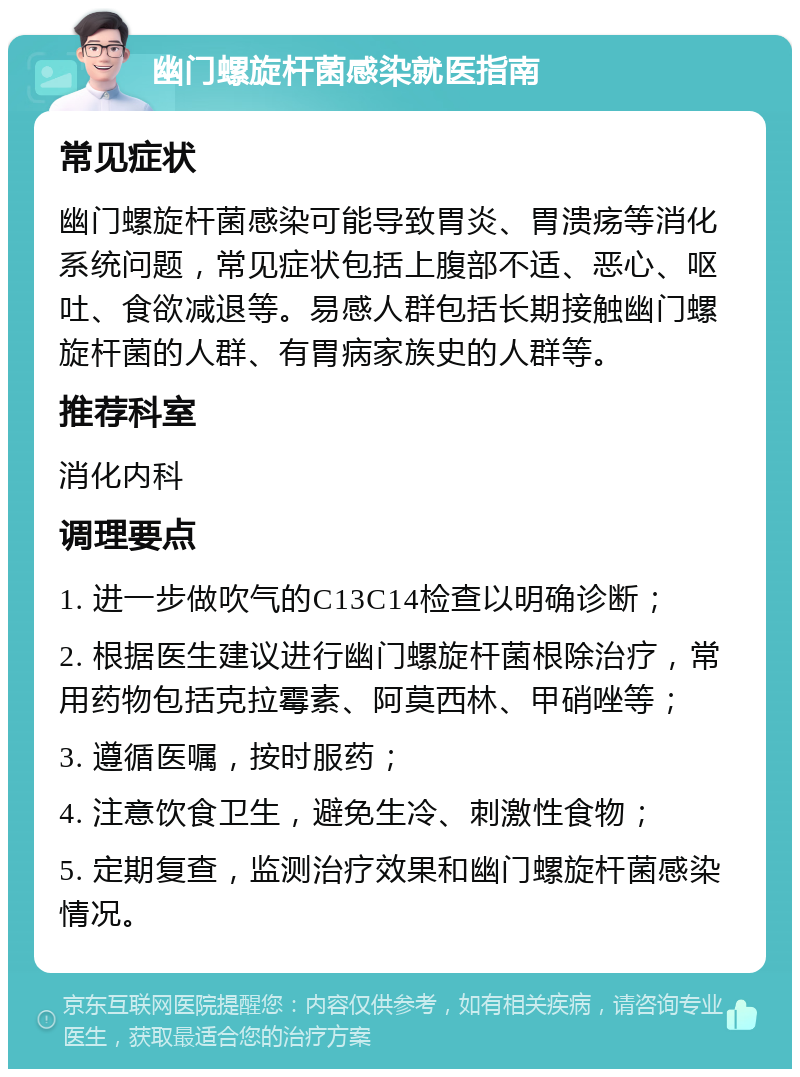 幽门螺旋杆菌感染就医指南 常见症状 幽门螺旋杆菌感染可能导致胃炎、胃溃疡等消化系统问题，常见症状包括上腹部不适、恶心、呕吐、食欲减退等。易感人群包括长期接触幽门螺旋杆菌的人群、有胃病家族史的人群等。 推荐科室 消化内科 调理要点 1. 进一步做吹气的C13C14检查以明确诊断； 2. 根据医生建议进行幽门螺旋杆菌根除治疗，常用药物包括克拉霉素、阿莫西林、甲硝唑等； 3. 遵循医嘱，按时服药； 4. 注意饮食卫生，避免生冷、刺激性食物； 5. 定期复查，监测治疗效果和幽门螺旋杆菌感染情况。