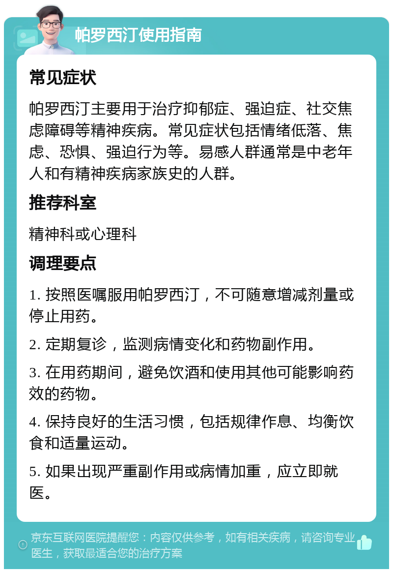 帕罗西汀使用指南 常见症状 帕罗西汀主要用于治疗抑郁症、强迫症、社交焦虑障碍等精神疾病。常见症状包括情绪低落、焦虑、恐惧、强迫行为等。易感人群通常是中老年人和有精神疾病家族史的人群。 推荐科室 精神科或心理科 调理要点 1. 按照医嘱服用帕罗西汀，不可随意增减剂量或停止用药。 2. 定期复诊，监测病情变化和药物副作用。 3. 在用药期间，避免饮酒和使用其他可能影响药效的药物。 4. 保持良好的生活习惯，包括规律作息、均衡饮食和适量运动。 5. 如果出现严重副作用或病情加重，应立即就医。