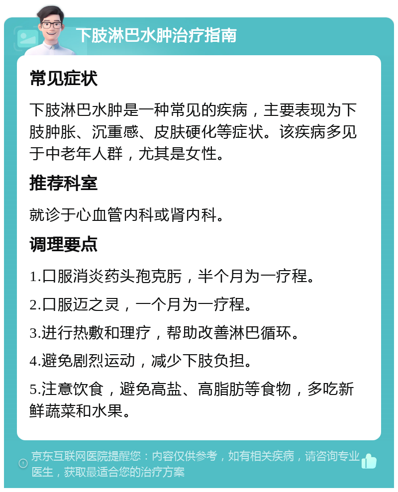 下肢淋巴水肿治疗指南 常见症状 下肢淋巴水肿是一种常见的疾病，主要表现为下肢肿胀、沉重感、皮肤硬化等症状。该疾病多见于中老年人群，尤其是女性。 推荐科室 就诊于心血管内科或肾内科。 调理要点 1.口服消炎药头孢克肟，半个月为一疗程。 2.口服迈之灵，一个月为一疗程。 3.进行热敷和理疗，帮助改善淋巴循环。 4.避免剧烈运动，减少下肢负担。 5.注意饮食，避免高盐、高脂肪等食物，多吃新鲜蔬菜和水果。