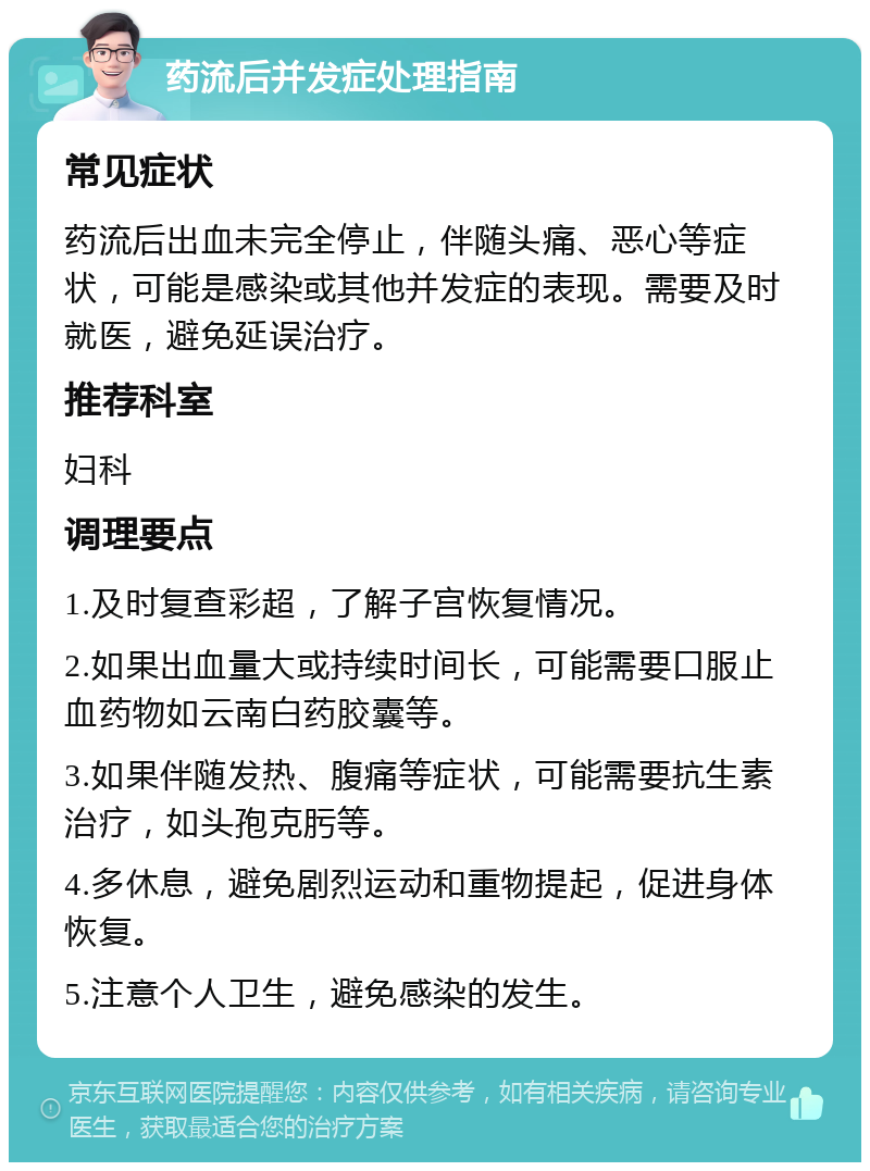 药流后并发症处理指南 常见症状 药流后出血未完全停止，伴随头痛、恶心等症状，可能是感染或其他并发症的表现。需要及时就医，避免延误治疗。 推荐科室 妇科 调理要点 1.及时复查彩超，了解子宫恢复情况。 2.如果出血量大或持续时间长，可能需要口服止血药物如云南白药胶囊等。 3.如果伴随发热、腹痛等症状，可能需要抗生素治疗，如头孢克肟等。 4.多休息，避免剧烈运动和重物提起，促进身体恢复。 5.注意个人卫生，避免感染的发生。