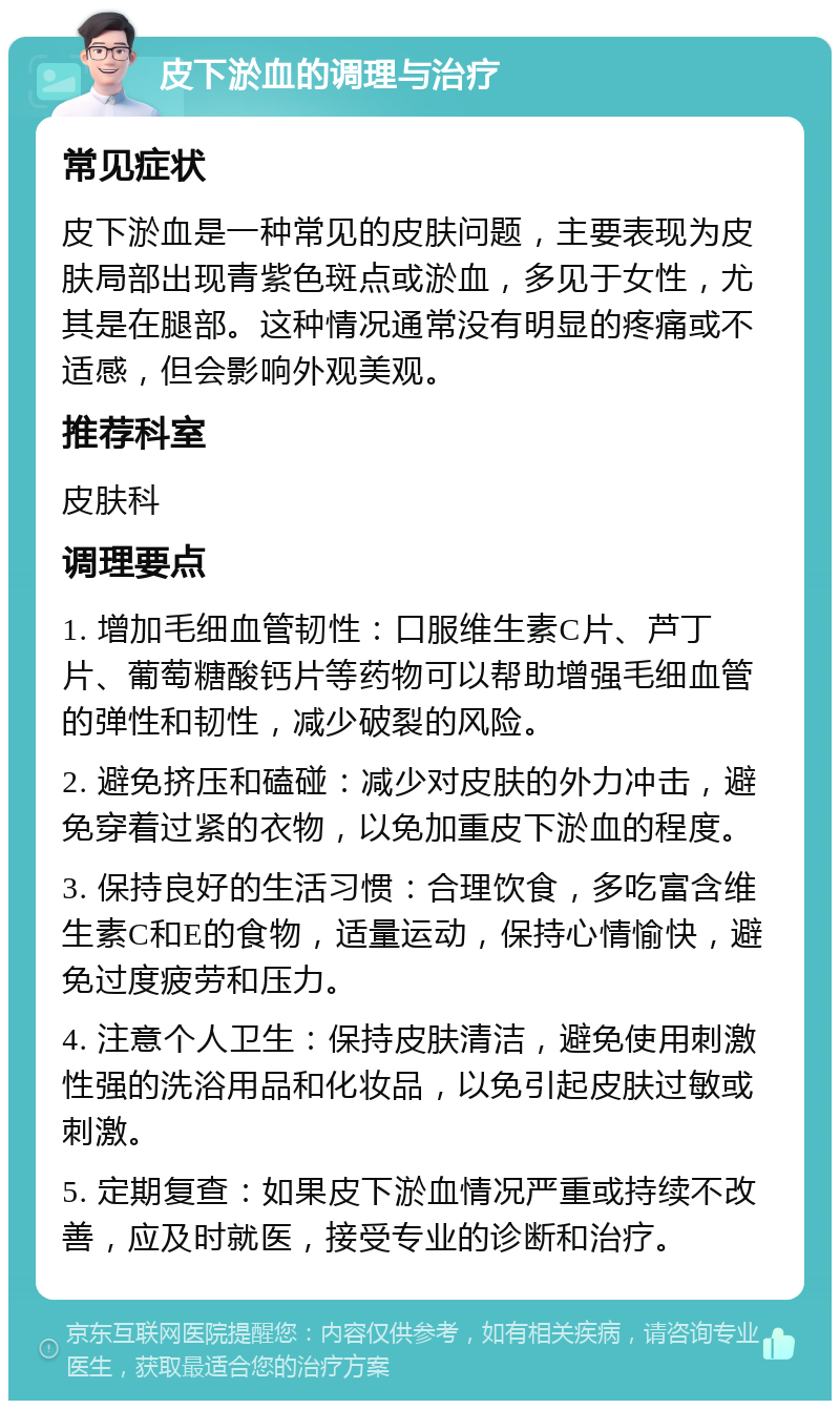 皮下淤血的调理与治疗 常见症状 皮下淤血是一种常见的皮肤问题，主要表现为皮肤局部出现青紫色斑点或淤血，多见于女性，尤其是在腿部。这种情况通常没有明显的疼痛或不适感，但会影响外观美观。 推荐科室 皮肤科 调理要点 1. 增加毛细血管韧性：口服维生素C片、芦丁片、葡萄糖酸钙片等药物可以帮助增强毛细血管的弹性和韧性，减少破裂的风险。 2. 避免挤压和磕碰：减少对皮肤的外力冲击，避免穿着过紧的衣物，以免加重皮下淤血的程度。 3. 保持良好的生活习惯：合理饮食，多吃富含维生素C和E的食物，适量运动，保持心情愉快，避免过度疲劳和压力。 4. 注意个人卫生：保持皮肤清洁，避免使用刺激性强的洗浴用品和化妆品，以免引起皮肤过敏或刺激。 5. 定期复查：如果皮下淤血情况严重或持续不改善，应及时就医，接受专业的诊断和治疗。