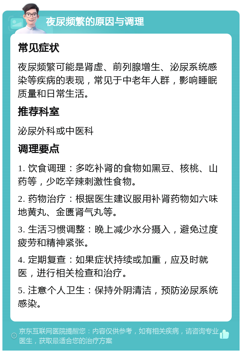 夜尿频繁的原因与调理 常见症状 夜尿频繁可能是肾虚、前列腺增生、泌尿系统感染等疾病的表现，常见于中老年人群，影响睡眠质量和日常生活。 推荐科室 泌尿外科或中医科 调理要点 1. 饮食调理：多吃补肾的食物如黑豆、核桃、山药等，少吃辛辣刺激性食物。 2. 药物治疗：根据医生建议服用补肾药物如六味地黄丸、金匮肾气丸等。 3. 生活习惯调整：晚上减少水分摄入，避免过度疲劳和精神紧张。 4. 定期复查：如果症状持续或加重，应及时就医，进行相关检查和治疗。 5. 注意个人卫生：保持外阴清洁，预防泌尿系统感染。