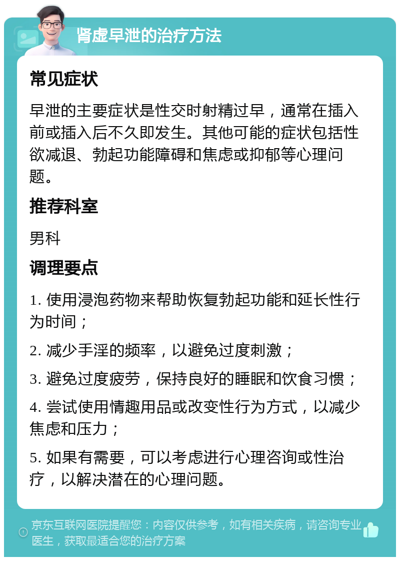 肾虚早泄的治疗方法 常见症状 早泄的主要症状是性交时射精过早，通常在插入前或插入后不久即发生。其他可能的症状包括性欲减退、勃起功能障碍和焦虑或抑郁等心理问题。 推荐科室 男科 调理要点 1. 使用浸泡药物来帮助恢复勃起功能和延长性行为时间； 2. 减少手淫的频率，以避免过度刺激； 3. 避免过度疲劳，保持良好的睡眠和饮食习惯； 4. 尝试使用情趣用品或改变性行为方式，以减少焦虑和压力； 5. 如果有需要，可以考虑进行心理咨询或性治疗，以解决潜在的心理问题。