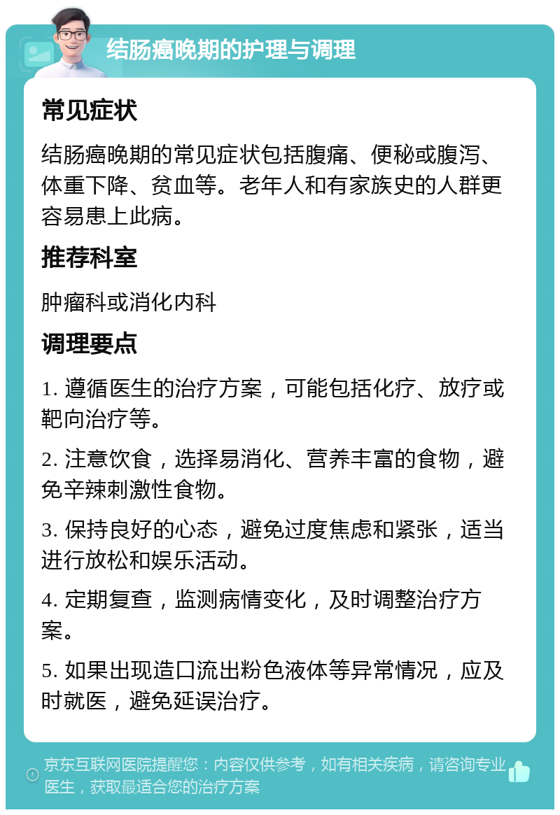 结肠癌晚期的护理与调理 常见症状 结肠癌晚期的常见症状包括腹痛、便秘或腹泻、体重下降、贫血等。老年人和有家族史的人群更容易患上此病。 推荐科室 肿瘤科或消化内科 调理要点 1. 遵循医生的治疗方案，可能包括化疗、放疗或靶向治疗等。 2. 注意饮食，选择易消化、营养丰富的食物，避免辛辣刺激性食物。 3. 保持良好的心态，避免过度焦虑和紧张，适当进行放松和娱乐活动。 4. 定期复查，监测病情变化，及时调整治疗方案。 5. 如果出现造口流出粉色液体等异常情况，应及时就医，避免延误治疗。