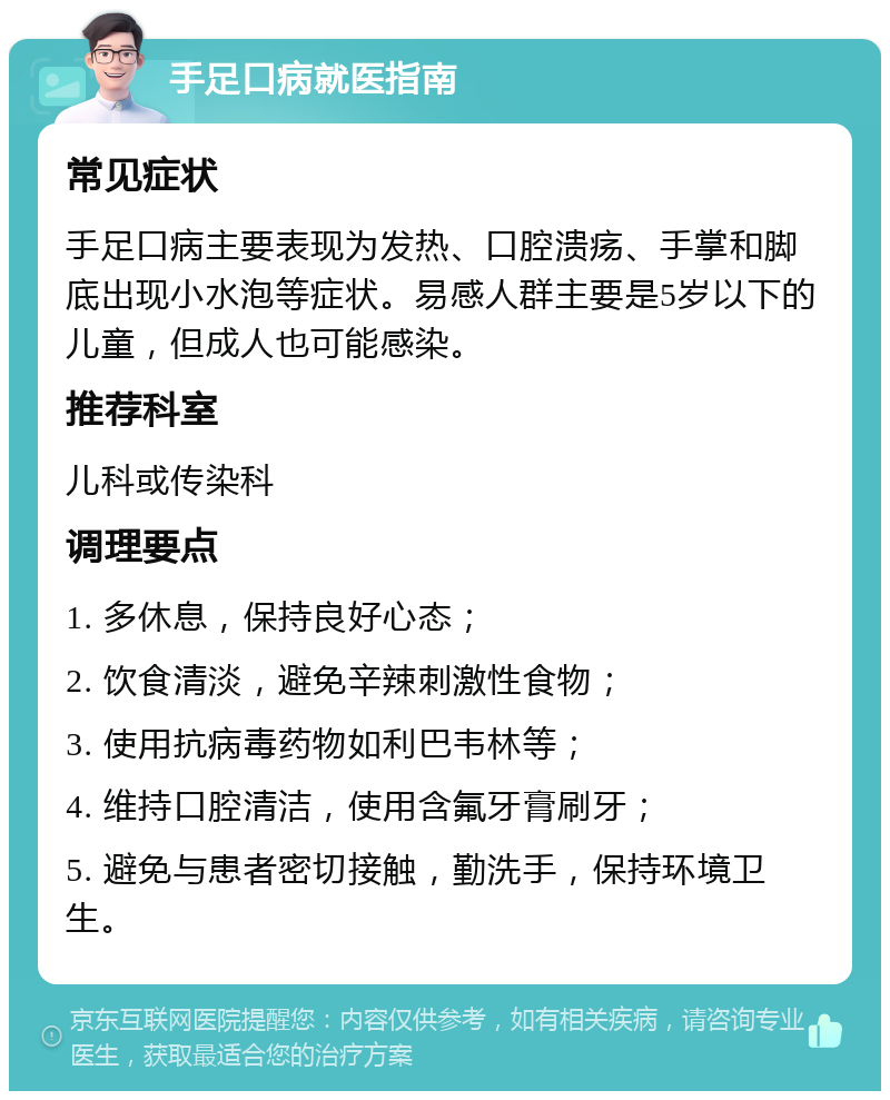 手足口病就医指南 常见症状 手足口病主要表现为发热、口腔溃疡、手掌和脚底出现小水泡等症状。易感人群主要是5岁以下的儿童，但成人也可能感染。 推荐科室 儿科或传染科 调理要点 1. 多休息，保持良好心态； 2. 饮食清淡，避免辛辣刺激性食物； 3. 使用抗病毒药物如利巴韦林等； 4. 维持口腔清洁，使用含氟牙膏刷牙； 5. 避免与患者密切接触，勤洗手，保持环境卫生。