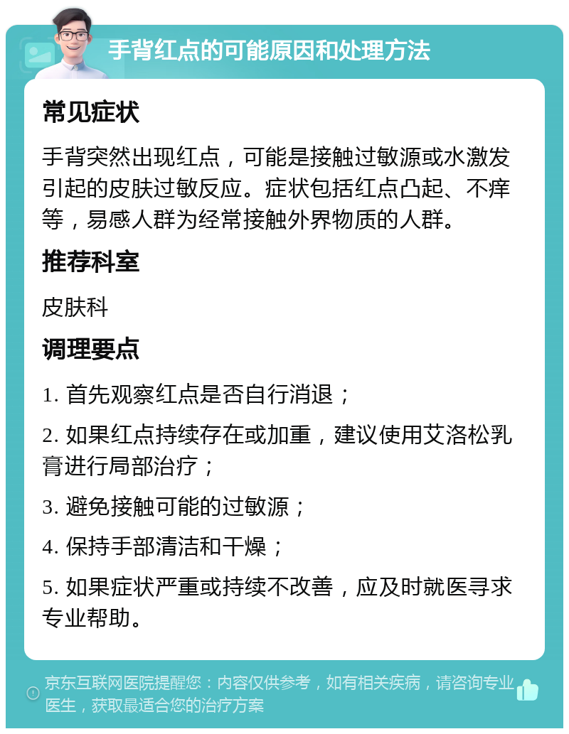 手背红点的可能原因和处理方法 常见症状 手背突然出现红点，可能是接触过敏源或水激发引起的皮肤过敏反应。症状包括红点凸起、不痒等，易感人群为经常接触外界物质的人群。 推荐科室 皮肤科 调理要点 1. 首先观察红点是否自行消退； 2. 如果红点持续存在或加重，建议使用艾洛松乳膏进行局部治疗； 3. 避免接触可能的过敏源； 4. 保持手部清洁和干燥； 5. 如果症状严重或持续不改善，应及时就医寻求专业帮助。