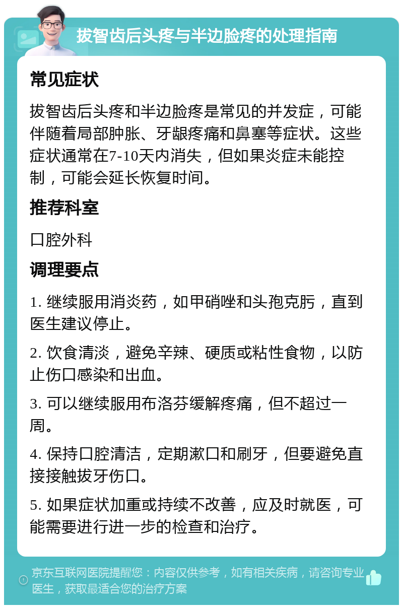 拔智齿后头疼与半边脸疼的处理指南 常见症状 拔智齿后头疼和半边脸疼是常见的并发症，可能伴随着局部肿胀、牙龈疼痛和鼻塞等症状。这些症状通常在7-10天内消失，但如果炎症未能控制，可能会延长恢复时间。 推荐科室 口腔外科 调理要点 1. 继续服用消炎药，如甲硝唑和头孢克肟，直到医生建议停止。 2. 饮食清淡，避免辛辣、硬质或粘性食物，以防止伤口感染和出血。 3. 可以继续服用布洛芬缓解疼痛，但不超过一周。 4. 保持口腔清洁，定期漱口和刷牙，但要避免直接接触拔牙伤口。 5. 如果症状加重或持续不改善，应及时就医，可能需要进行进一步的检查和治疗。