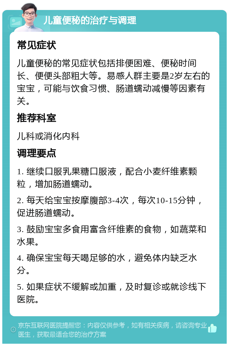 儿童便秘的治疗与调理 常见症状 儿童便秘的常见症状包括排便困难、便秘时间长、便便头部粗大等。易感人群主要是2岁左右的宝宝，可能与饮食习惯、肠道蠕动减慢等因素有关。 推荐科室 儿科或消化内科 调理要点 1. 继续口服乳果糖口服液，配合小麦纤维素颗粒，增加肠道蠕动。 2. 每天给宝宝按摩腹部3-4次，每次10-15分钟，促进肠道蠕动。 3. 鼓励宝宝多食用富含纤维素的食物，如蔬菜和水果。 4. 确保宝宝每天喝足够的水，避免体内缺乏水分。 5. 如果症状不缓解或加重，及时复诊或就诊线下医院。