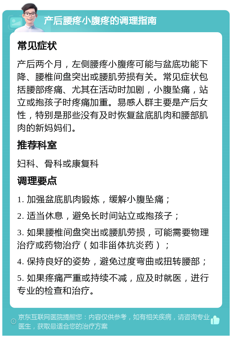 产后腰疼小腹疼的调理指南 常见症状 产后两个月，左侧腰疼小腹疼可能与盆底功能下降、腰椎间盘突出或腰肌劳损有关。常见症状包括腰部疼痛、尤其在活动时加剧，小腹坠痛，站立或抱孩子时疼痛加重。易感人群主要是产后女性，特别是那些没有及时恢复盆底肌肉和腰部肌肉的新妈妈们。 推荐科室 妇科、骨科或康复科 调理要点 1. 加强盆底肌肉锻炼，缓解小腹坠痛； 2. 适当休息，避免长时间站立或抱孩子； 3. 如果腰椎间盘突出或腰肌劳损，可能需要物理治疗或药物治疗（如非甾体抗炎药）； 4. 保持良好的姿势，避免过度弯曲或扭转腰部； 5. 如果疼痛严重或持续不减，应及时就医，进行专业的检查和治疗。