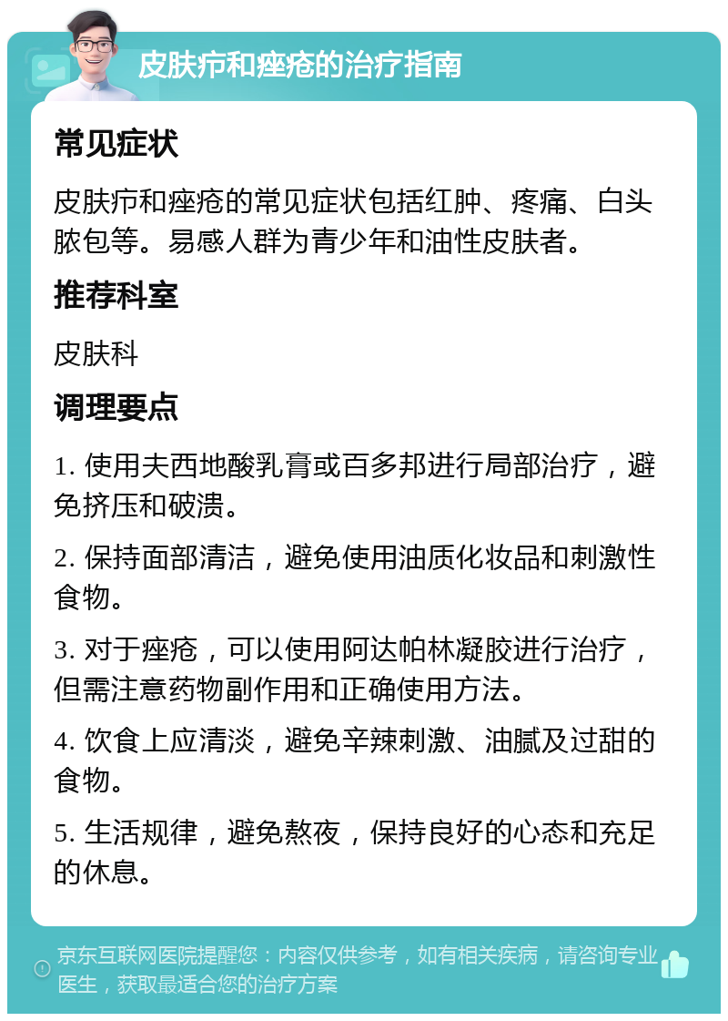 皮肤疖和痤疮的治疗指南 常见症状 皮肤疖和痤疮的常见症状包括红肿、疼痛、白头脓包等。易感人群为青少年和油性皮肤者。 推荐科室 皮肤科 调理要点 1. 使用夫西地酸乳膏或百多邦进行局部治疗，避免挤压和破溃。 2. 保持面部清洁，避免使用油质化妆品和刺激性食物。 3. 对于痤疮，可以使用阿达帕林凝胶进行治疗，但需注意药物副作用和正确使用方法。 4. 饮食上应清淡，避免辛辣刺激、油腻及过甜的食物。 5. 生活规律，避免熬夜，保持良好的心态和充足的休息。