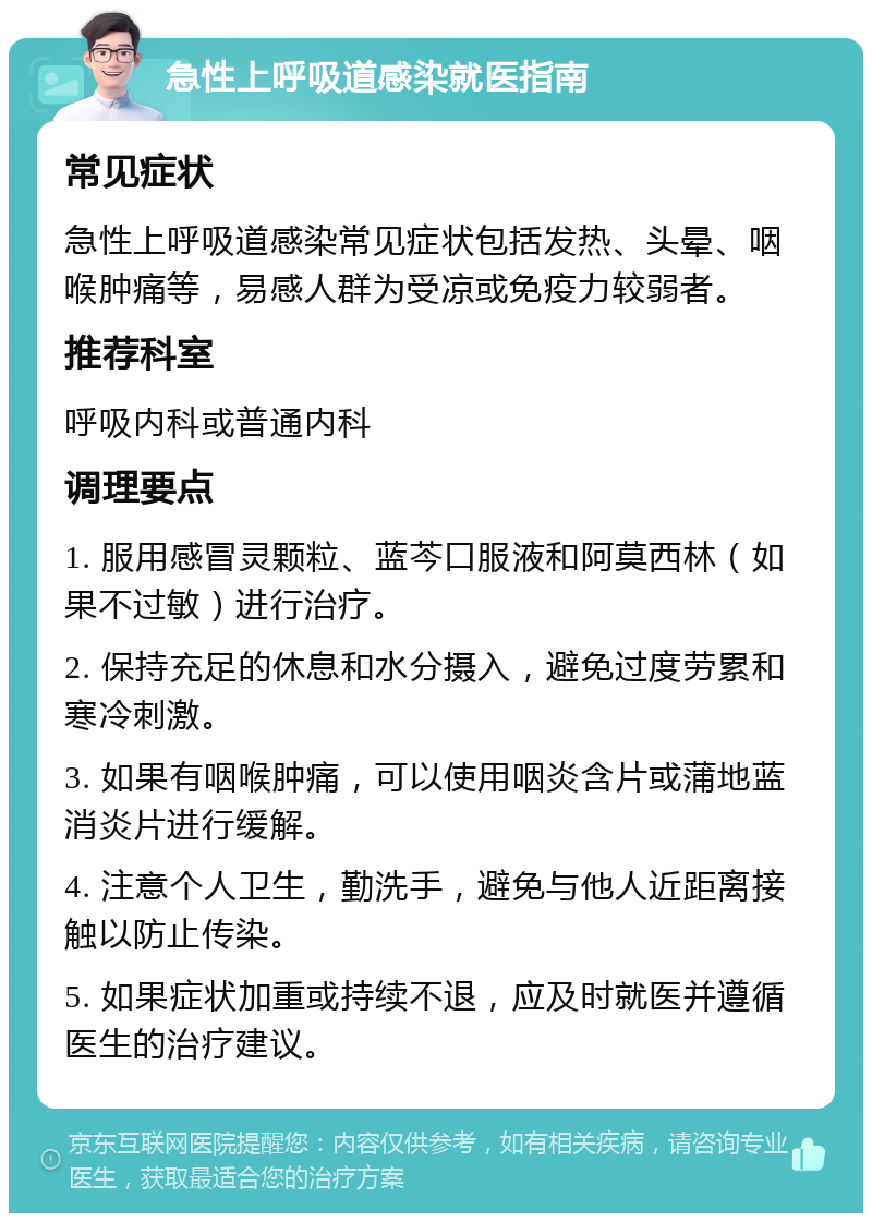 急性上呼吸道感染就医指南 常见症状 急性上呼吸道感染常见症状包括发热、头晕、咽喉肿痛等，易感人群为受凉或免疫力较弱者。 推荐科室 呼吸内科或普通内科 调理要点 1. 服用感冒灵颗粒、蓝芩口服液和阿莫西林（如果不过敏）进行治疗。 2. 保持充足的休息和水分摄入，避免过度劳累和寒冷刺激。 3. 如果有咽喉肿痛，可以使用咽炎含片或蒲地蓝消炎片进行缓解。 4. 注意个人卫生，勤洗手，避免与他人近距离接触以防止传染。 5. 如果症状加重或持续不退，应及时就医并遵循医生的治疗建议。