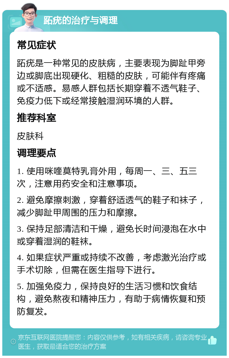 跖疣的治疗与调理 常见症状 跖疣是一种常见的皮肤病，主要表现为脚趾甲旁边或脚底出现硬化、粗糙的皮肤，可能伴有疼痛或不适感。易感人群包括长期穿着不透气鞋子、免疫力低下或经常接触湿润环境的人群。 推荐科室 皮肤科 调理要点 1. 使用咪喹莫特乳膏外用，每周一、三、五三次，注意用药安全和注意事项。 2. 避免摩擦刺激，穿着舒适透气的鞋子和袜子，减少脚趾甲周围的压力和摩擦。 3. 保持足部清洁和干燥，避免长时间浸泡在水中或穿着湿润的鞋袜。 4. 如果症状严重或持续不改善，考虑激光治疗或手术切除，但需在医生指导下进行。 5. 加强免疫力，保持良好的生活习惯和饮食结构，避免熬夜和精神压力，有助于病情恢复和预防复发。