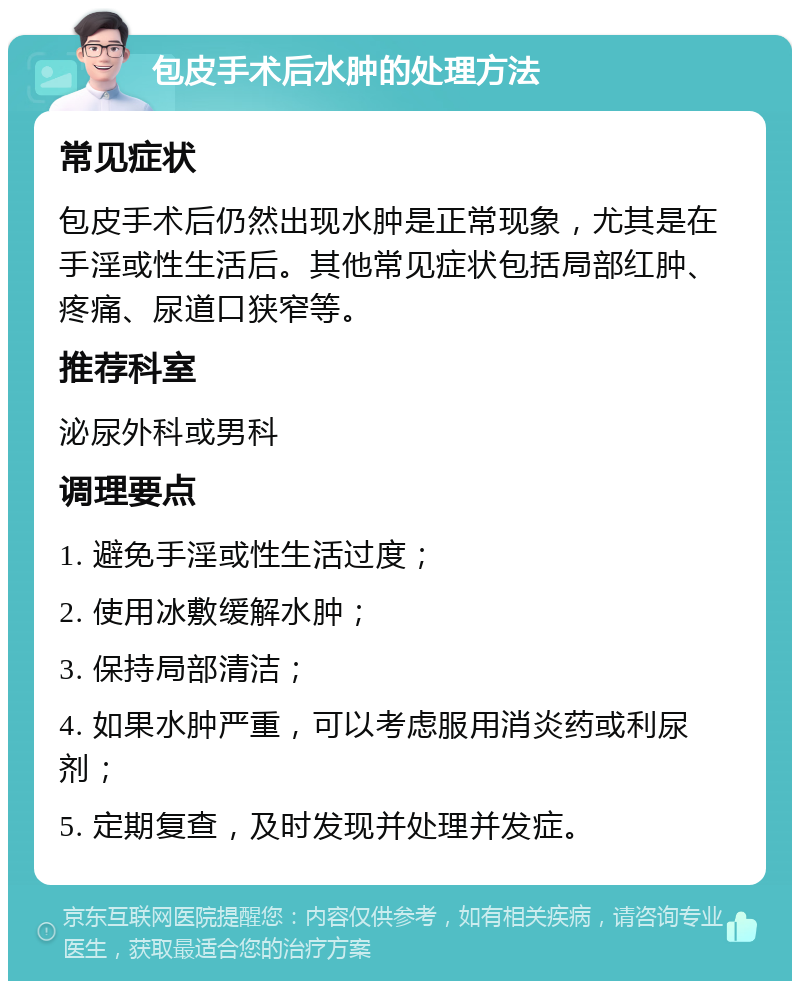 包皮手术后水肿的处理方法 常见症状 包皮手术后仍然出现水肿是正常现象，尤其是在手淫或性生活后。其他常见症状包括局部红肿、疼痛、尿道口狭窄等。 推荐科室 泌尿外科或男科 调理要点 1. 避免手淫或性生活过度； 2. 使用冰敷缓解水肿； 3. 保持局部清洁； 4. 如果水肿严重，可以考虑服用消炎药或利尿剂； 5. 定期复查，及时发现并处理并发症。