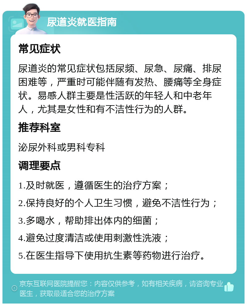 尿道炎就医指南 常见症状 尿道炎的常见症状包括尿频、尿急、尿痛、排尿困难等，严重时可能伴随有发热、腰痛等全身症状。易感人群主要是性活跃的年轻人和中老年人，尤其是女性和有不洁性行为的人群。 推荐科室 泌尿外科或男科专科 调理要点 1.及时就医，遵循医生的治疗方案； 2.保持良好的个人卫生习惯，避免不洁性行为； 3.多喝水，帮助排出体内的细菌； 4.避免过度清洁或使用刺激性洗液； 5.在医生指导下使用抗生素等药物进行治疗。