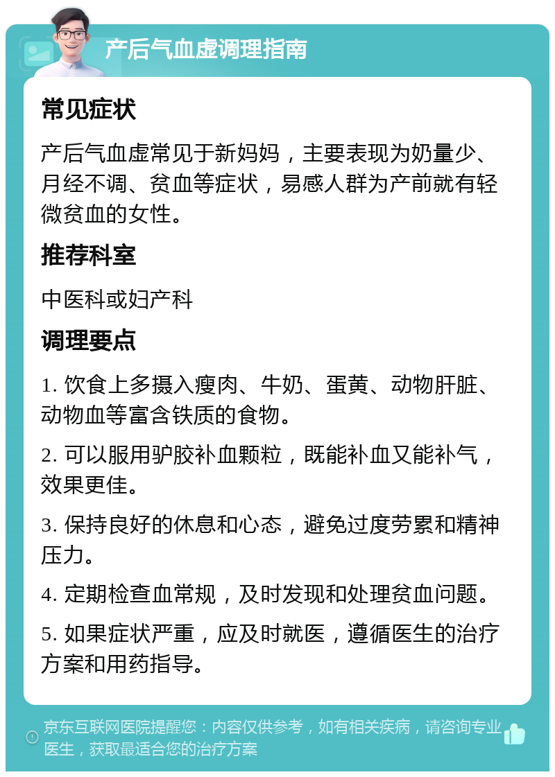 产后气血虚调理指南 常见症状 产后气血虚常见于新妈妈，主要表现为奶量少、月经不调、贫血等症状，易感人群为产前就有轻微贫血的女性。 推荐科室 中医科或妇产科 调理要点 1. 饮食上多摄入瘦肉、牛奶、蛋黄、动物肝脏、动物血等富含铁质的食物。 2. 可以服用驴胶补血颗粒，既能补血又能补气，效果更佳。 3. 保持良好的休息和心态，避免过度劳累和精神压力。 4. 定期检查血常规，及时发现和处理贫血问题。 5. 如果症状严重，应及时就医，遵循医生的治疗方案和用药指导。