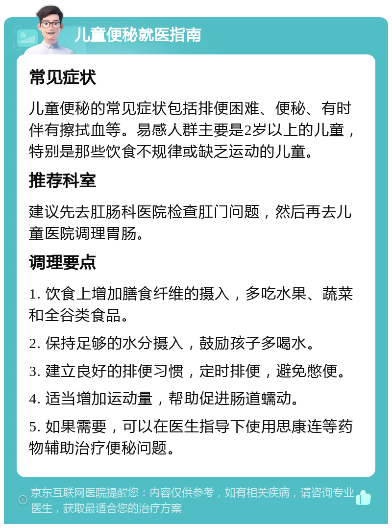 儿童便秘就医指南 常见症状 儿童便秘的常见症状包括排便困难、便秘、有时伴有擦拭血等。易感人群主要是2岁以上的儿童，特别是那些饮食不规律或缺乏运动的儿童。 推荐科室 建议先去肛肠科医院检查肛门问题，然后再去儿童医院调理胃肠。 调理要点 1. 饮食上增加膳食纤维的摄入，多吃水果、蔬菜和全谷类食品。 2. 保持足够的水分摄入，鼓励孩子多喝水。 3. 建立良好的排便习惯，定时排便，避免憋便。 4. 适当增加运动量，帮助促进肠道蠕动。 5. 如果需要，可以在医生指导下使用思康连等药物辅助治疗便秘问题。