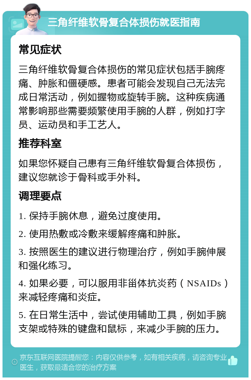 三角纤维软骨复合体损伤就医指南 常见症状 三角纤维软骨复合体损伤的常见症状包括手腕疼痛、肿胀和僵硬感。患者可能会发现自己无法完成日常活动，例如握物或旋转手腕。这种疾病通常影响那些需要频繁使用手腕的人群，例如打字员、运动员和手工艺人。 推荐科室 如果您怀疑自己患有三角纤维软骨复合体损伤，建议您就诊于骨科或手外科。 调理要点 1. 保持手腕休息，避免过度使用。 2. 使用热敷或冷敷来缓解疼痛和肿胀。 3. 按照医生的建议进行物理治疗，例如手腕伸展和强化练习。 4. 如果必要，可以服用非甾体抗炎药（NSAIDs）来减轻疼痛和炎症。 5. 在日常生活中，尝试使用辅助工具，例如手腕支架或特殊的键盘和鼠标，来减少手腕的压力。