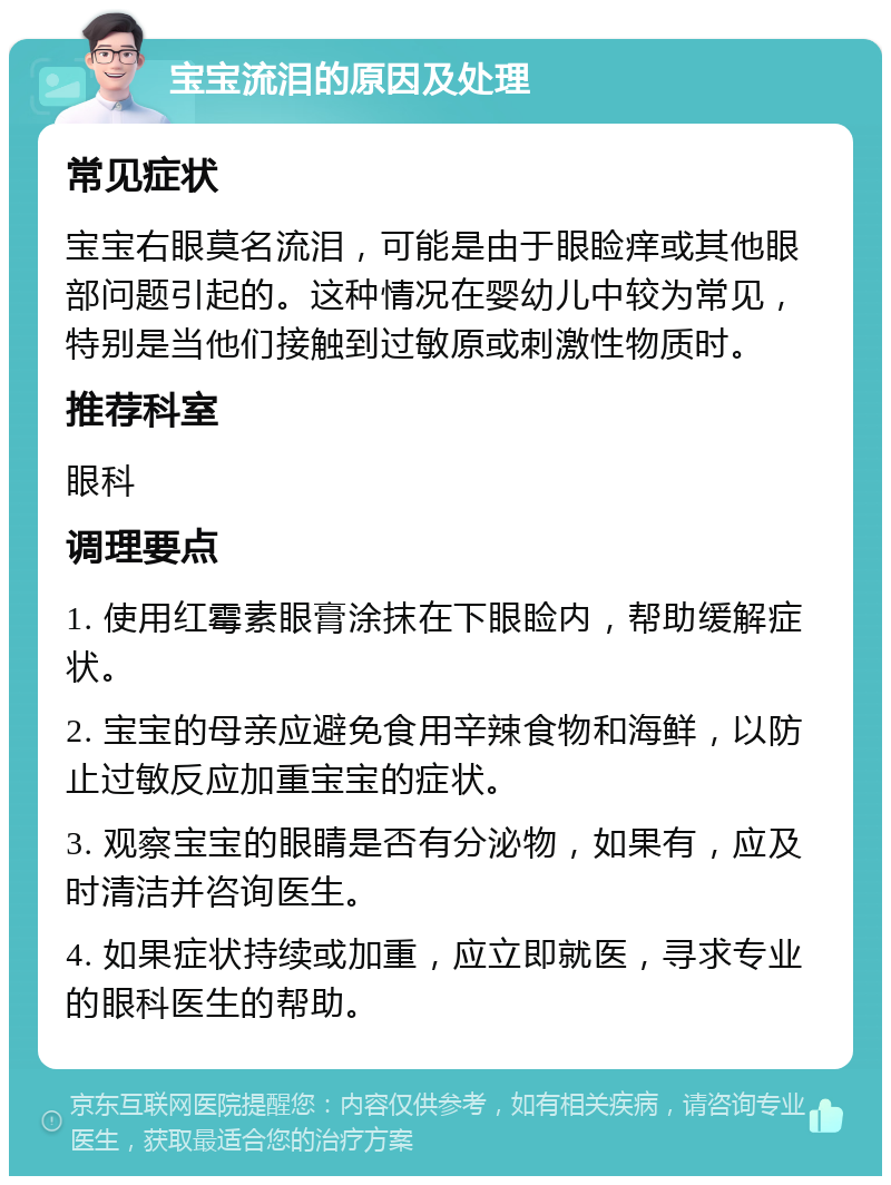 宝宝流泪的原因及处理 常见症状 宝宝右眼莫名流泪，可能是由于眼睑痒或其他眼部问题引起的。这种情况在婴幼儿中较为常见，特别是当他们接触到过敏原或刺激性物质时。 推荐科室 眼科 调理要点 1. 使用红霉素眼膏涂抹在下眼睑内，帮助缓解症状。 2. 宝宝的母亲应避免食用辛辣食物和海鲜，以防止过敏反应加重宝宝的症状。 3. 观察宝宝的眼睛是否有分泌物，如果有，应及时清洁并咨询医生。 4. 如果症状持续或加重，应立即就医，寻求专业的眼科医生的帮助。