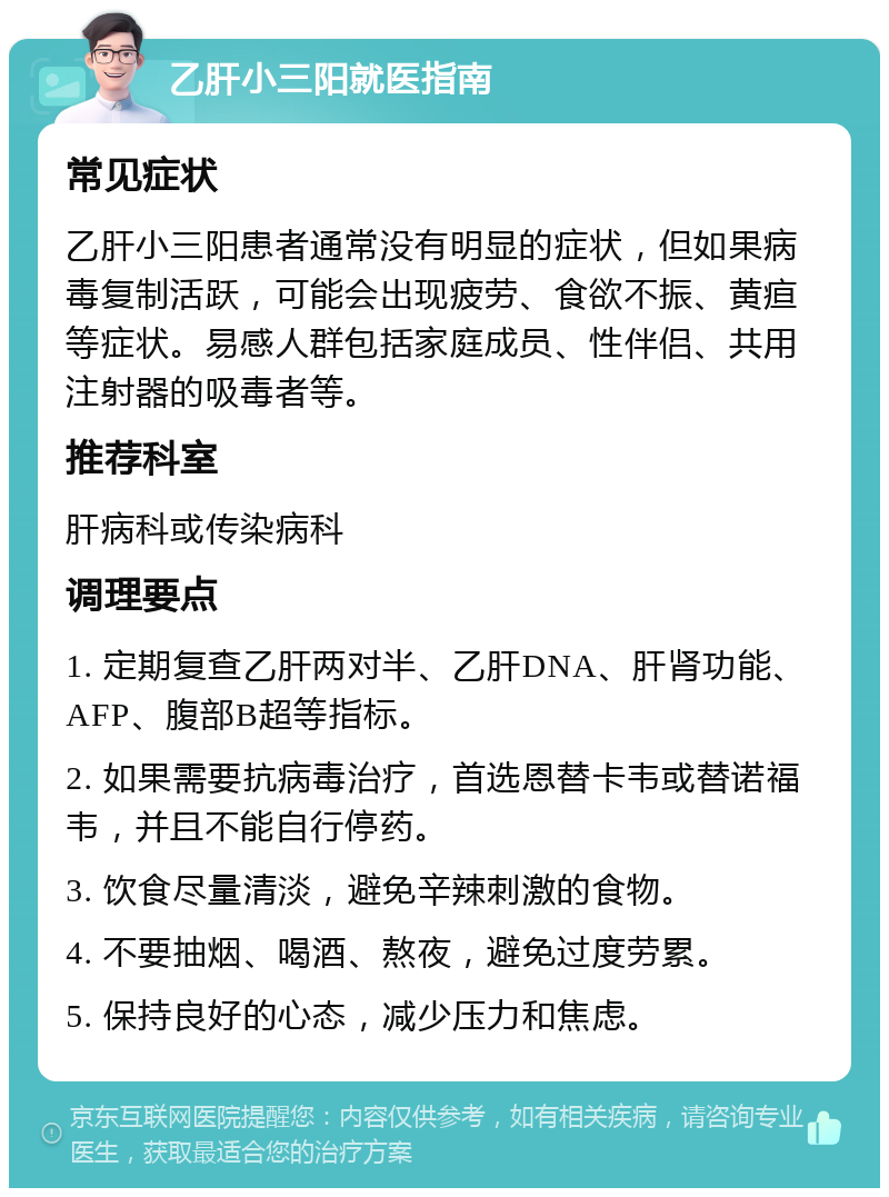 乙肝小三阳就医指南 常见症状 乙肝小三阳患者通常没有明显的症状，但如果病毒复制活跃，可能会出现疲劳、食欲不振、黄疸等症状。易感人群包括家庭成员、性伴侣、共用注射器的吸毒者等。 推荐科室 肝病科或传染病科 调理要点 1. 定期复查乙肝两对半、乙肝DNA、肝肾功能、AFP、腹部B超等指标。 2. 如果需要抗病毒治疗，首选恩替卡韦或替诺福韦，并且不能自行停药。 3. 饮食尽量清淡，避免辛辣刺激的食物。 4. 不要抽烟、喝酒、熬夜，避免过度劳累。 5. 保持良好的心态，减少压力和焦虑。