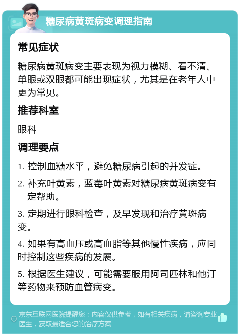 糖尿病黄斑病变调理指南 常见症状 糖尿病黄斑病变主要表现为视力模糊、看不清、单眼或双眼都可能出现症状，尤其是在老年人中更为常见。 推荐科室 眼科 调理要点 1. 控制血糖水平，避免糖尿病引起的并发症。 2. 补充叶黄素，蓝莓叶黄素对糖尿病黄斑病变有一定帮助。 3. 定期进行眼科检查，及早发现和治疗黄斑病变。 4. 如果有高血压或高血脂等其他慢性疾病，应同时控制这些疾病的发展。 5. 根据医生建议，可能需要服用阿司匹林和他汀等药物来预防血管病变。