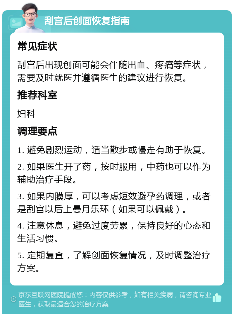 刮宫后创面恢复指南 常见症状 刮宫后出现创面可能会伴随出血、疼痛等症状，需要及时就医并遵循医生的建议进行恢复。 推荐科室 妇科 调理要点 1. 避免剧烈运动，适当散步或慢走有助于恢复。 2. 如果医生开了药，按时服用，中药也可以作为辅助治疗手段。 3. 如果内膜厚，可以考虑短效避孕药调理，或者是刮宫以后上曼月乐环（如果可以佩戴）。 4. 注意休息，避免过度劳累，保持良好的心态和生活习惯。 5. 定期复查，了解创面恢复情况，及时调整治疗方案。