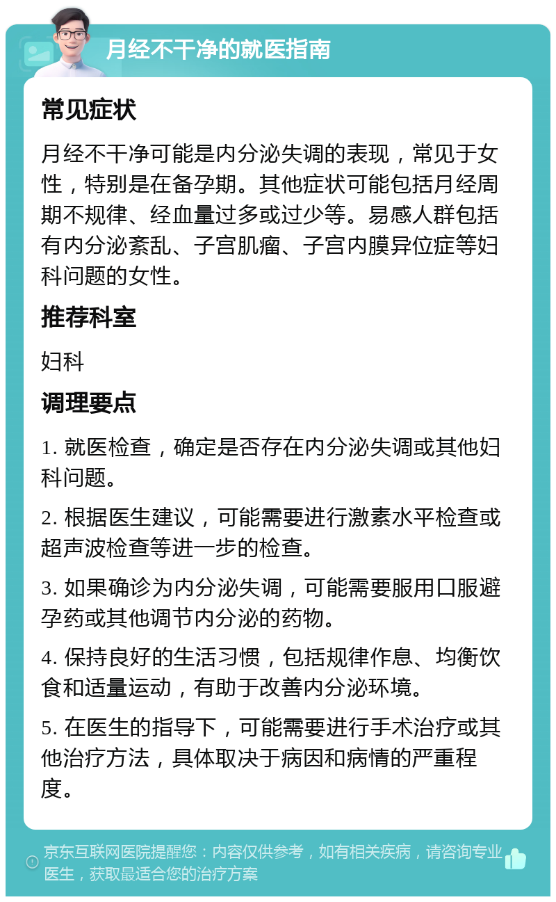 月经不干净的就医指南 常见症状 月经不干净可能是内分泌失调的表现，常见于女性，特别是在备孕期。其他症状可能包括月经周期不规律、经血量过多或过少等。易感人群包括有内分泌紊乱、子宫肌瘤、子宫内膜异位症等妇科问题的女性。 推荐科室 妇科 调理要点 1. 就医检查，确定是否存在内分泌失调或其他妇科问题。 2. 根据医生建议，可能需要进行激素水平检查或超声波检查等进一步的检查。 3. 如果确诊为内分泌失调，可能需要服用口服避孕药或其他调节内分泌的药物。 4. 保持良好的生活习惯，包括规律作息、均衡饮食和适量运动，有助于改善内分泌环境。 5. 在医生的指导下，可能需要进行手术治疗或其他治疗方法，具体取决于病因和病情的严重程度。