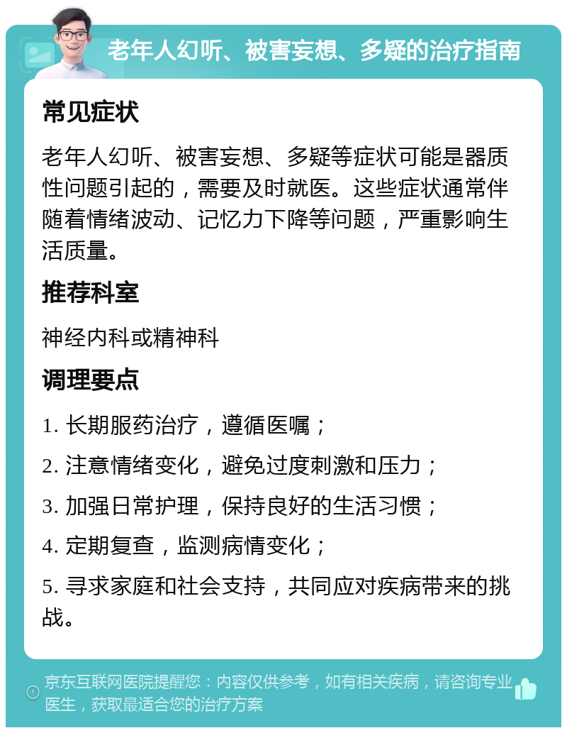 老年人幻听、被害妄想、多疑的治疗指南 常见症状 老年人幻听、被害妄想、多疑等症状可能是器质性问题引起的，需要及时就医。这些症状通常伴随着情绪波动、记忆力下降等问题，严重影响生活质量。 推荐科室 神经内科或精神科 调理要点 1. 长期服药治疗，遵循医嘱； 2. 注意情绪变化，避免过度刺激和压力； 3. 加强日常护理，保持良好的生活习惯； 4. 定期复查，监测病情变化； 5. 寻求家庭和社会支持，共同应对疾病带来的挑战。