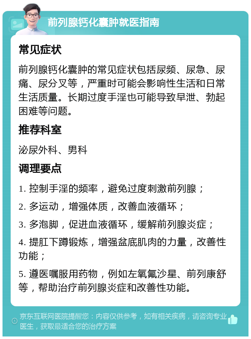 前列腺钙化囊肿就医指南 常见症状 前列腺钙化囊肿的常见症状包括尿频、尿急、尿痛、尿分叉等，严重时可能会影响性生活和日常生活质量。长期过度手淫也可能导致早泄、勃起困难等问题。 推荐科室 泌尿外科、男科 调理要点 1. 控制手淫的频率，避免过度刺激前列腺； 2. 多运动，增强体质，改善血液循环； 3. 多泡脚，促进血液循环，缓解前列腺炎症； 4. 提肛下蹲锻炼，增强盆底肌肉的力量，改善性功能； 5. 遵医嘱服用药物，例如左氧氟沙星、前列康舒等，帮助治疗前列腺炎症和改善性功能。