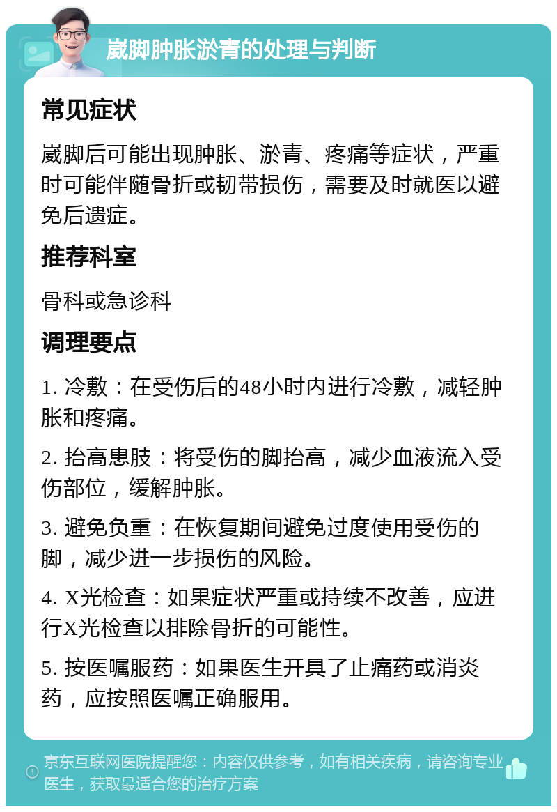 崴脚肿胀淤青的处理与判断 常见症状 崴脚后可能出现肿胀、淤青、疼痛等症状，严重时可能伴随骨折或韧带损伤，需要及时就医以避免后遗症。 推荐科室 骨科或急诊科 调理要点 1. 冷敷：在受伤后的48小时内进行冷敷，减轻肿胀和疼痛。 2. 抬高患肢：将受伤的脚抬高，减少血液流入受伤部位，缓解肿胀。 3. 避免负重：在恢复期间避免过度使用受伤的脚，减少进一步损伤的风险。 4. X光检查：如果症状严重或持续不改善，应进行X光检查以排除骨折的可能性。 5. 按医嘱服药：如果医生开具了止痛药或消炎药，应按照医嘱正确服用。