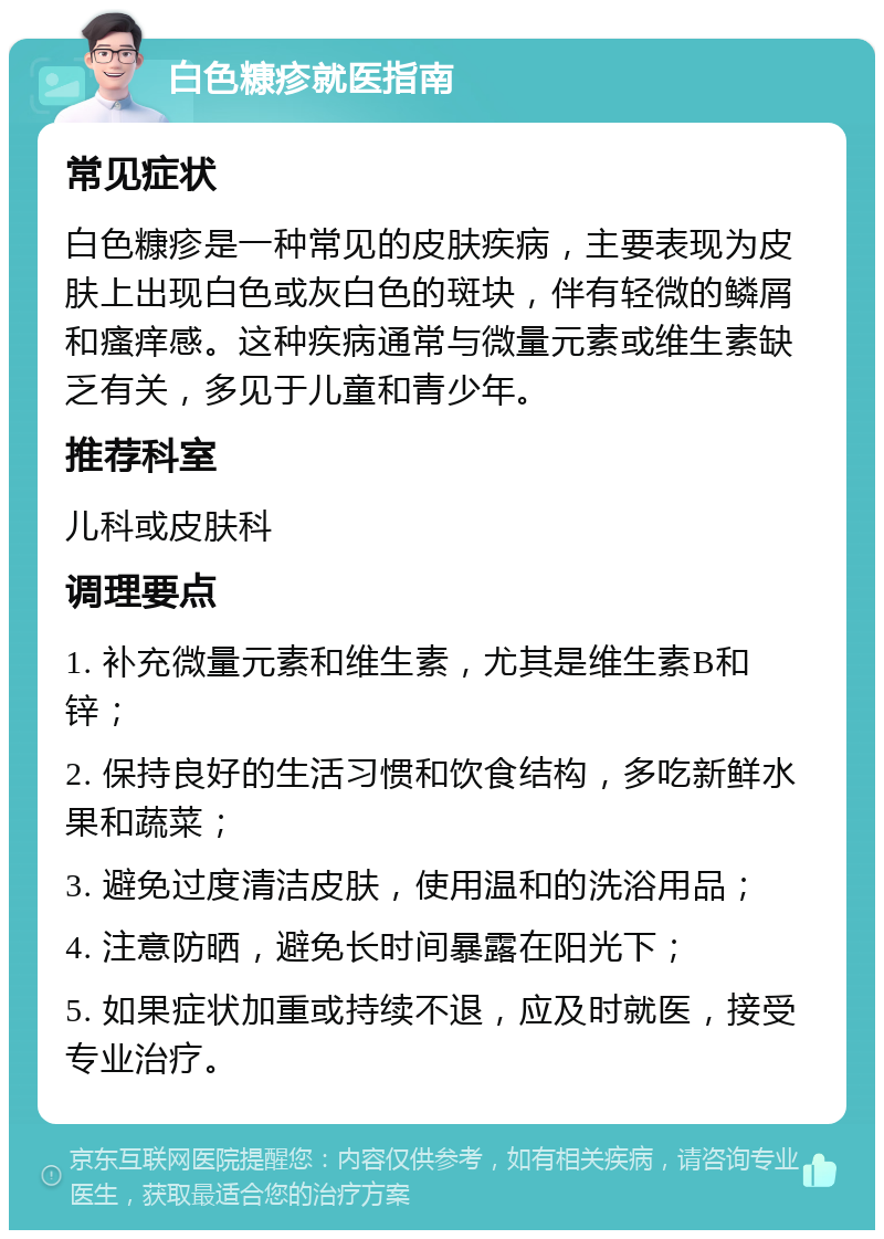 白色糠疹就医指南 常见症状 白色糠疹是一种常见的皮肤疾病，主要表现为皮肤上出现白色或灰白色的斑块，伴有轻微的鳞屑和瘙痒感。这种疾病通常与微量元素或维生素缺乏有关，多见于儿童和青少年。 推荐科室 儿科或皮肤科 调理要点 1. 补充微量元素和维生素，尤其是维生素B和锌； 2. 保持良好的生活习惯和饮食结构，多吃新鲜水果和蔬菜； 3. 避免过度清洁皮肤，使用温和的洗浴用品； 4. 注意防晒，避免长时间暴露在阳光下； 5. 如果症状加重或持续不退，应及时就医，接受专业治疗。