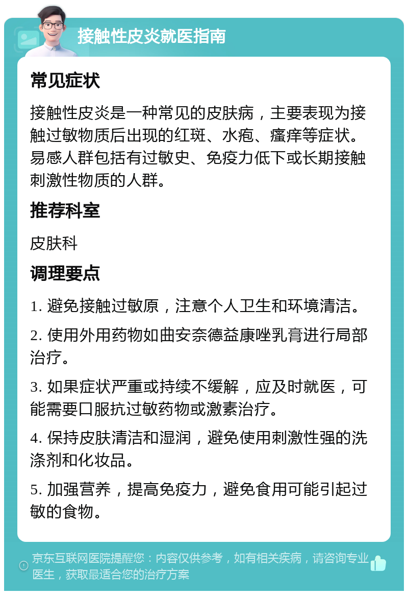 接触性皮炎就医指南 常见症状 接触性皮炎是一种常见的皮肤病，主要表现为接触过敏物质后出现的红斑、水疱、瘙痒等症状。易感人群包括有过敏史、免疫力低下或长期接触刺激性物质的人群。 推荐科室 皮肤科 调理要点 1. 避免接触过敏原，注意个人卫生和环境清洁。 2. 使用外用药物如曲安奈德益康唑乳膏进行局部治疗。 3. 如果症状严重或持续不缓解，应及时就医，可能需要口服抗过敏药物或激素治疗。 4. 保持皮肤清洁和湿润，避免使用刺激性强的洗涤剂和化妆品。 5. 加强营养，提高免疫力，避免食用可能引起过敏的食物。