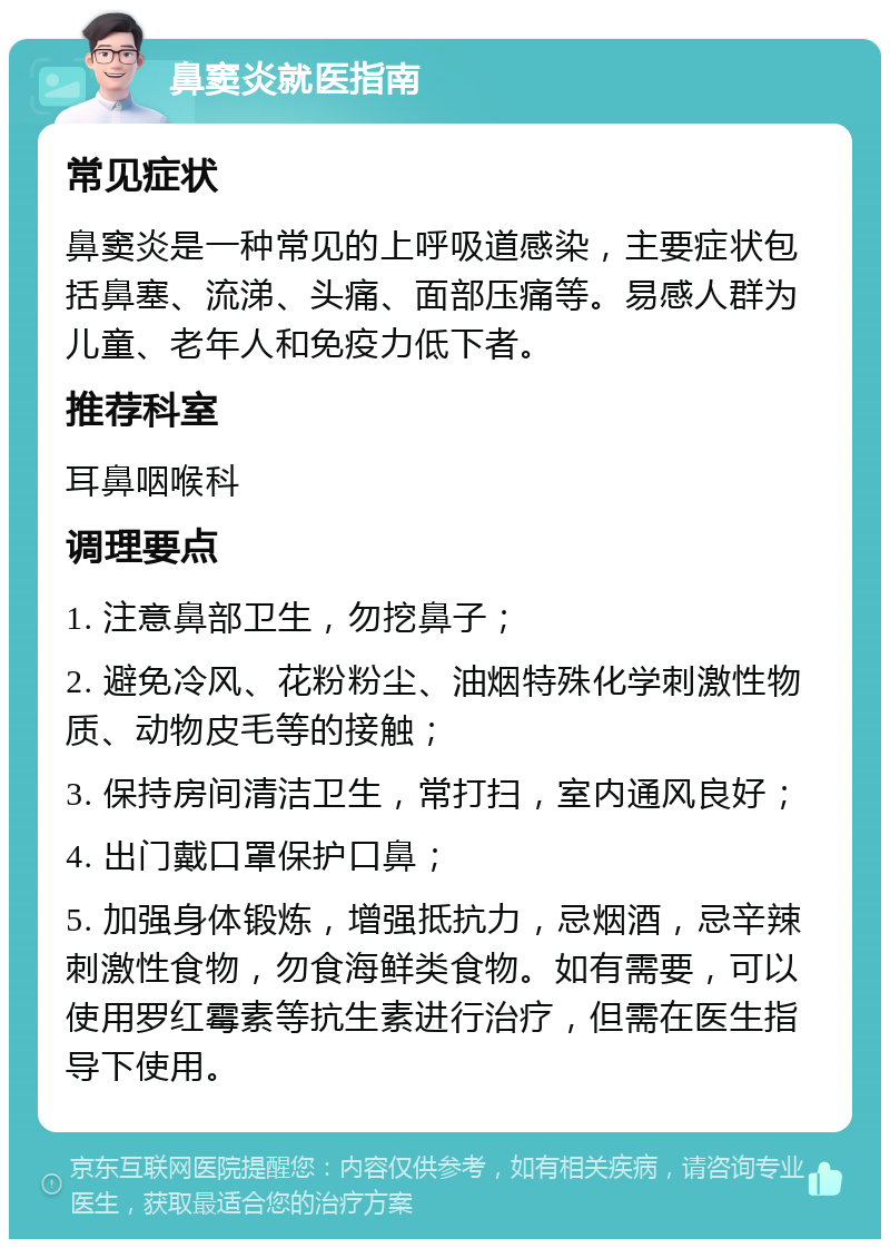 鼻窦炎就医指南 常见症状 鼻窦炎是一种常见的上呼吸道感染，主要症状包括鼻塞、流涕、头痛、面部压痛等。易感人群为儿童、老年人和免疫力低下者。 推荐科室 耳鼻咽喉科 调理要点 1. 注意鼻部卫生，勿挖鼻子； 2. 避免冷风、花粉粉尘、油烟特殊化学刺激性物质、动物皮毛等的接触； 3. 保持房间清洁卫生，常打扫，室内通风良好； 4. 出门戴口罩保护口鼻； 5. 加强身体锻炼，增强抵抗力，忌烟酒，忌辛辣刺激性食物，勿食海鲜类食物。如有需要，可以使用罗红霉素等抗生素进行治疗，但需在医生指导下使用。