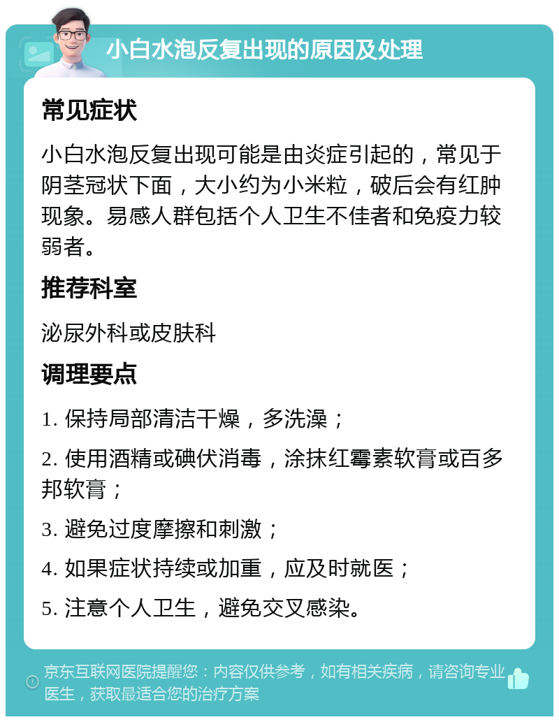 小白水泡反复出现的原因及处理 常见症状 小白水泡反复出现可能是由炎症引起的，常见于阴茎冠状下面，大小约为小米粒，破后会有红肿现象。易感人群包括个人卫生不佳者和免疫力较弱者。 推荐科室 泌尿外科或皮肤科 调理要点 1. 保持局部清洁干燥，多洗澡； 2. 使用酒精或碘伏消毒，涂抹红霉素软膏或百多邦软膏； 3. 避免过度摩擦和刺激； 4. 如果症状持续或加重，应及时就医； 5. 注意个人卫生，避免交叉感染。