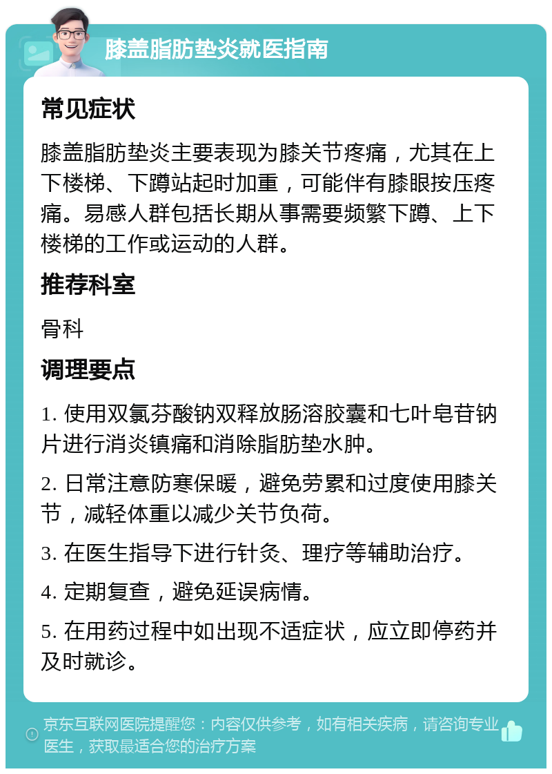 膝盖脂肪垫炎就医指南 常见症状 膝盖脂肪垫炎主要表现为膝关节疼痛，尤其在上下楼梯、下蹲站起时加重，可能伴有膝眼按压疼痛。易感人群包括长期从事需要频繁下蹲、上下楼梯的工作或运动的人群。 推荐科室 骨科 调理要点 1. 使用双氯芬酸钠双释放肠溶胶囊和七叶皂苷钠片进行消炎镇痛和消除脂肪垫水肿。 2. 日常注意防寒保暖，避免劳累和过度使用膝关节，减轻体重以减少关节负荷。 3. 在医生指导下进行针灸、理疗等辅助治疗。 4. 定期复查，避免延误病情。 5. 在用药过程中如出现不适症状，应立即停药并及时就诊。