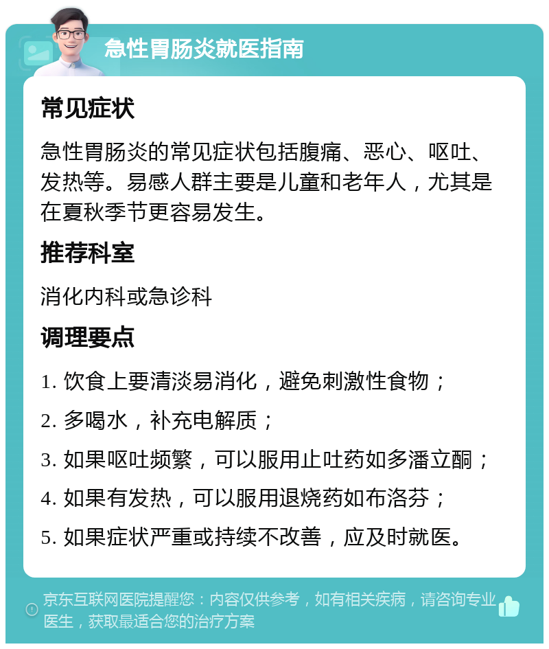 急性胃肠炎就医指南 常见症状 急性胃肠炎的常见症状包括腹痛、恶心、呕吐、发热等。易感人群主要是儿童和老年人，尤其是在夏秋季节更容易发生。 推荐科室 消化内科或急诊科 调理要点 1. 饮食上要清淡易消化，避免刺激性食物； 2. 多喝水，补充电解质； 3. 如果呕吐频繁，可以服用止吐药如多潘立酮； 4. 如果有发热，可以服用退烧药如布洛芬； 5. 如果症状严重或持续不改善，应及时就医。