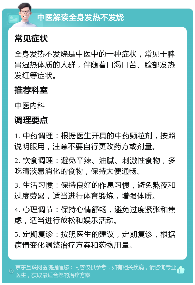 中医解读全身发热不发烧 常见症状 全身发热不发烧是中医中的一种症状，常见于脾胃湿热体质的人群，伴随着口渴口苦、脸部发热发红等症状。 推荐科室 中医内科 调理要点 1. 中药调理：根据医生开具的中药颗粒剂，按照说明服用，注意不要自行更改药方或剂量。 2. 饮食调理：避免辛辣、油腻、刺激性食物，多吃清淡易消化的食物，保持大便通畅。 3. 生活习惯：保持良好的作息习惯，避免熬夜和过度劳累，适当进行体育锻炼，增强体质。 4. 心理调节：保持心情舒畅，避免过度紧张和焦虑，适当进行放松和娱乐活动。 5. 定期复诊：按照医生的建议，定期复诊，根据病情变化调整治疗方案和药物用量。