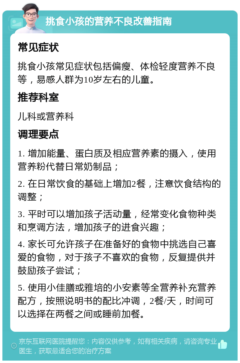 挑食小孩的营养不良改善指南 常见症状 挑食小孩常见症状包括偏瘦、体检轻度营养不良等，易感人群为10岁左右的儿童。 推荐科室 儿科或营养科 调理要点 1. 增加能量、蛋白质及相应营养素的摄入，使用营养粉代替日常奶制品； 2. 在日常饮食的基础上增加2餐，注意饮食结构的调整； 3. 平时可以增加孩子活动量，经常变化食物种类和烹调方法，增加孩子的进食兴趣； 4. 家长可允许孩子在准备好的食物中挑选自己喜爱的食物，对于孩子不喜欢的食物，反复提供并鼓励孩子尝试； 5. 使用小佳膳或雅培的小安素等全营养补充营养配方，按照说明书的配比冲调，2餐/天，时间可以选择在两餐之间或睡前加餐。