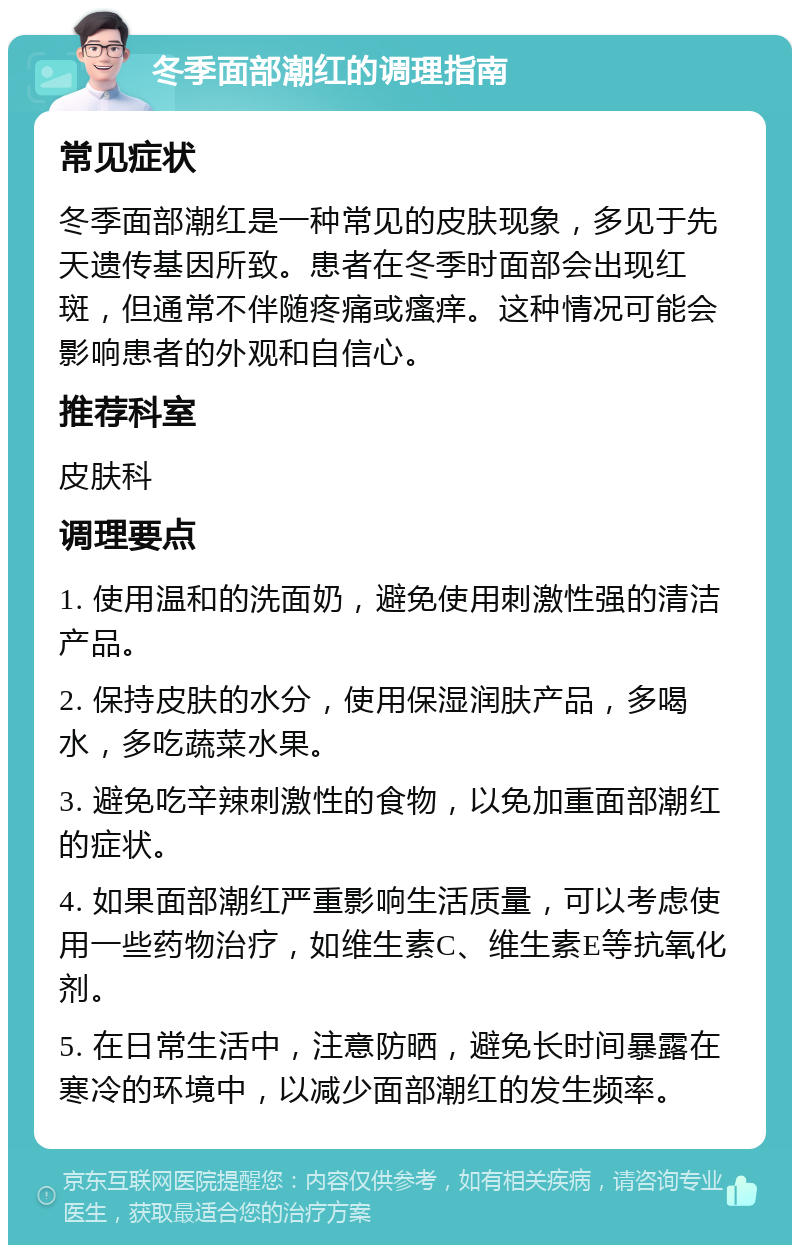 冬季面部潮红的调理指南 常见症状 冬季面部潮红是一种常见的皮肤现象，多见于先天遗传基因所致。患者在冬季时面部会出现红斑，但通常不伴随疼痛或瘙痒。这种情况可能会影响患者的外观和自信心。 推荐科室 皮肤科 调理要点 1. 使用温和的洗面奶，避免使用刺激性强的清洁产品。 2. 保持皮肤的水分，使用保湿润肤产品，多喝水，多吃蔬菜水果。 3. 避免吃辛辣刺激性的食物，以免加重面部潮红的症状。 4. 如果面部潮红严重影响生活质量，可以考虑使用一些药物治疗，如维生素C、维生素E等抗氧化剂。 5. 在日常生活中，注意防晒，避免长时间暴露在寒冷的环境中，以减少面部潮红的发生频率。