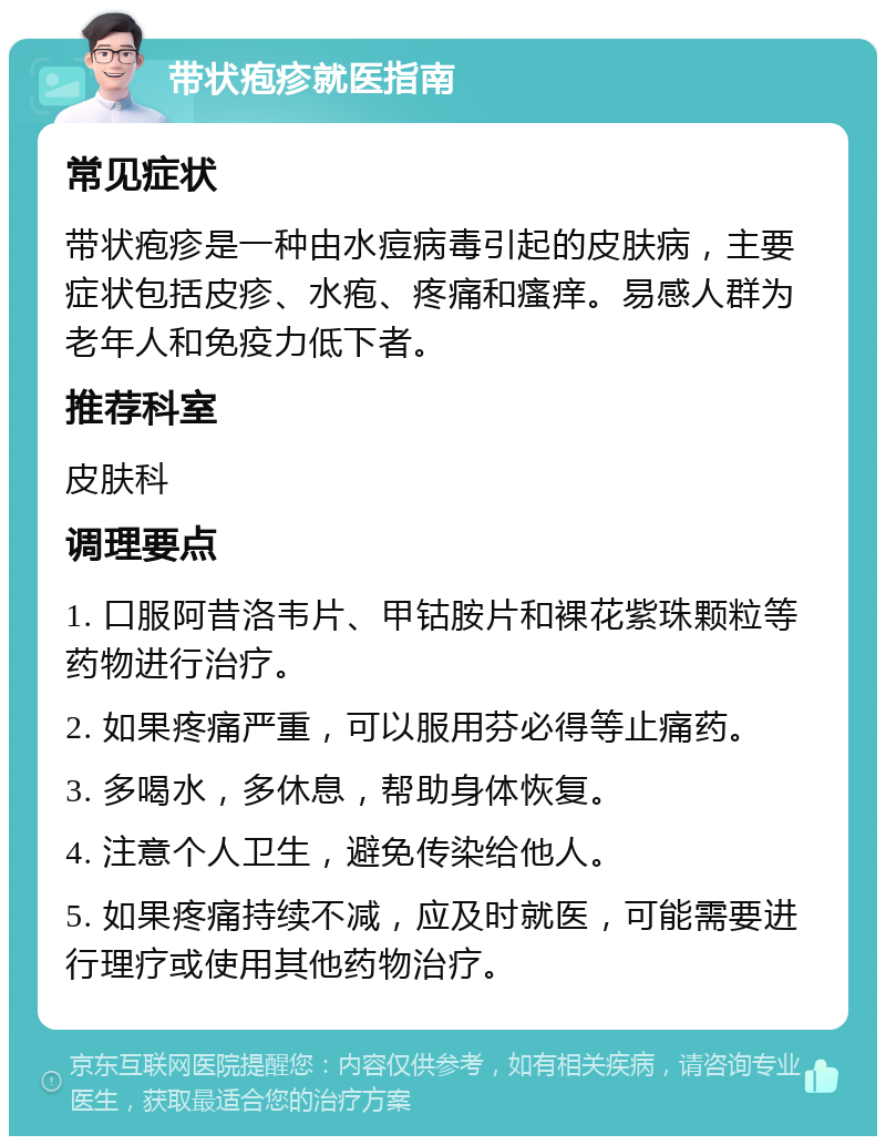 带状疱疹就医指南 常见症状 带状疱疹是一种由水痘病毒引起的皮肤病，主要症状包括皮疹、水疱、疼痛和瘙痒。易感人群为老年人和免疫力低下者。 推荐科室 皮肤科 调理要点 1. 口服阿昔洛韦片、甲钴胺片和裸花紫珠颗粒等药物进行治疗。 2. 如果疼痛严重，可以服用芬必得等止痛药。 3. 多喝水，多休息，帮助身体恢复。 4. 注意个人卫生，避免传染给他人。 5. 如果疼痛持续不减，应及时就医，可能需要进行理疗或使用其他药物治疗。