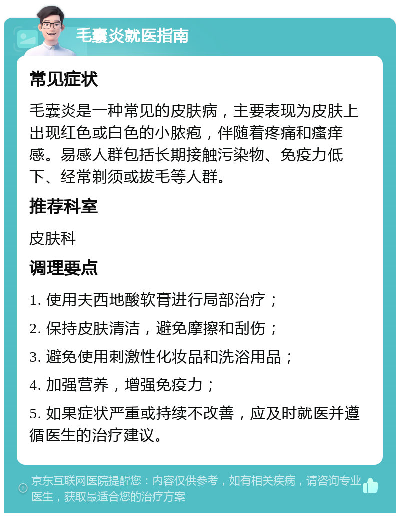 毛囊炎就医指南 常见症状 毛囊炎是一种常见的皮肤病，主要表现为皮肤上出现红色或白色的小脓疱，伴随着疼痛和瘙痒感。易感人群包括长期接触污染物、免疫力低下、经常剃须或拔毛等人群。 推荐科室 皮肤科 调理要点 1. 使用夫西地酸软膏进行局部治疗； 2. 保持皮肤清洁，避免摩擦和刮伤； 3. 避免使用刺激性化妆品和洗浴用品； 4. 加强营养，增强免疫力； 5. 如果症状严重或持续不改善，应及时就医并遵循医生的治疗建议。