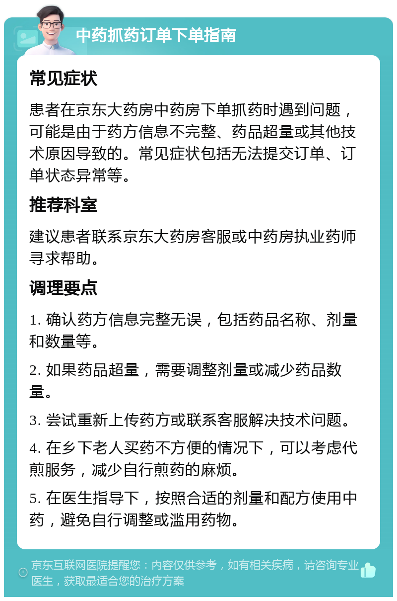 中药抓药订单下单指南 常见症状 患者在京东大药房中药房下单抓药时遇到问题，可能是由于药方信息不完整、药品超量或其他技术原因导致的。常见症状包括无法提交订单、订单状态异常等。 推荐科室 建议患者联系京东大药房客服或中药房执业药师寻求帮助。 调理要点 1. 确认药方信息完整无误，包括药品名称、剂量和数量等。 2. 如果药品超量，需要调整剂量或减少药品数量。 3. 尝试重新上传药方或联系客服解决技术问题。 4. 在乡下老人买药不方便的情况下，可以考虑代煎服务，减少自行煎药的麻烦。 5. 在医生指导下，按照合适的剂量和配方使用中药，避免自行调整或滥用药物。