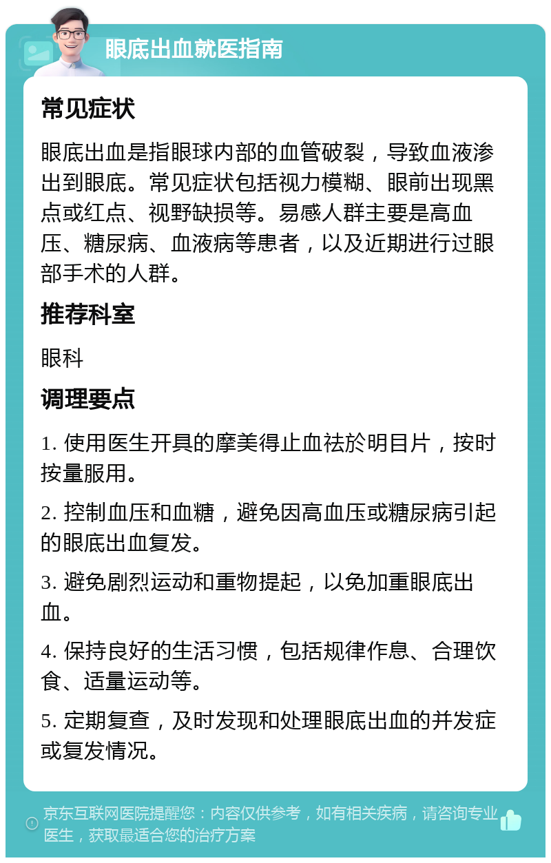 眼底出血就医指南 常见症状 眼底出血是指眼球内部的血管破裂，导致血液渗出到眼底。常见症状包括视力模糊、眼前出现黑点或红点、视野缺损等。易感人群主要是高血压、糖尿病、血液病等患者，以及近期进行过眼部手术的人群。 推荐科室 眼科 调理要点 1. 使用医生开具的摩美得止血祛於明目片，按时按量服用。 2. 控制血压和血糖，避免因高血压或糖尿病引起的眼底出血复发。 3. 避免剧烈运动和重物提起，以免加重眼底出血。 4. 保持良好的生活习惯，包括规律作息、合理饮食、适量运动等。 5. 定期复查，及时发现和处理眼底出血的并发症或复发情况。